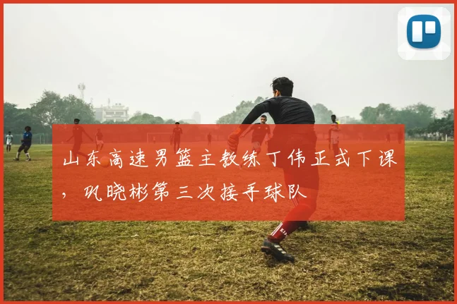 山东高速男篮主教练丁伟正式下课，巩晓彬第三次接手球队