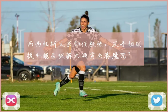 西西帕斯父亲卸任教练，反手切削提升能否破解大满贯决赛魔咒？